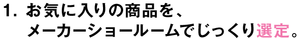 1.お気に入りの商品を、メーカーショールームでじっくり選定。