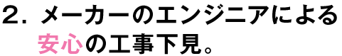 2.メーカーのエンジニアによる安心の工事下見。